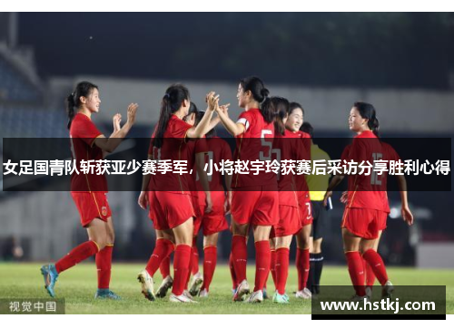 女足国青队斩获亚少赛季军，小将赵宇玲获赛后采访分享胜利心得