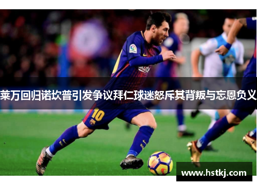 莱万回归诺坎普引发争议拜仁球迷怒斥其背叛与忘恩负义